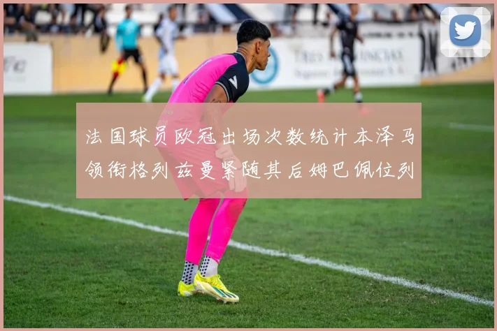 法国球员欧冠出场次数统计本泽马领衔格列兹曼紧随其后姆巴佩位列第五